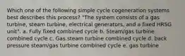 Which one of the following simple cycle cogeneration systems best describes this process? "The system consists of a gas turbine, steam turbine, electrical generators, and a fixed HRSG unit". a. Fully fixed combined cycle b. Steam/gas turbine combined cycle c. Gas.steam turbine combined cycle d. back pressure steam/gas turbine combined cycle e. gas turbine