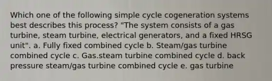 Which one of the following simple cycle cogeneration systems best describes this process? "The system consists of a gas turbine, steam turbine, electrical generators, and a fixed HRSG unit". a. Fully fixed combined cycle b. Steam/gas turbine combined cycle c. Gas.steam turbine combined cycle d. back pressure steam/gas turbine combined cycle e. gas turbine