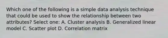 Which one of the following is a simple data analysis technique that could be used to show the relationship between two attributes? Select one: A. Cluster analysis B. Generalized linear model C. Scatter plot D. Correlation matrix