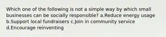 Which one of the following is not a simple way by which small businesses can be socially responsible? a.Reduce energy usage b.Support local fundraisers c.Join in community service d.Encourage reinventing