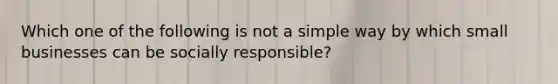 Which one of the following is not a simple way by which small businesses can be socially responsible?