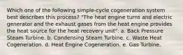 Which one of the following simple-cycle cogeneration system best describes this process? "The heat engine turns and electric generator and the exhaust gases from the heat engine provides the heat source for the heat recovery unit". a. Back Pressure Steam Turbine. b. Condensing Steam Turbine. c. Waste Heat Cogeneration. d. Heat Engine Cogeneration. e. Gas Turbine.