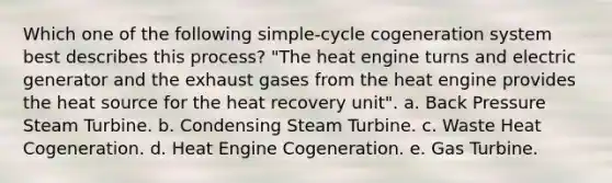 Which one of the following simple-cycle cogeneration system best describes this process? "The heat engine turns and electric generator and the exhaust gases from the heat engine provides the heat source for the heat recovery unit". a. Back Pressure Steam Turbine. b. Condensing Steam Turbine. c. Waste Heat Cogeneration. d. Heat Engine Cogeneration. e. Gas Turbine.