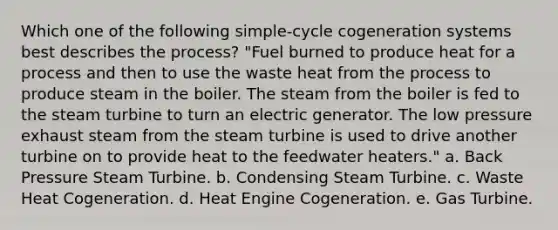 Which one of the following simple-cycle cogeneration systems best describes the process? "Fuel burned to produce heat for a process and then to use the waste heat from the process to produce steam in the boiler. The steam from the boiler is fed to the steam turbine to turn an electric generator. The low pressure exhaust steam from the steam turbine is used to drive another turbine on to provide heat to the feedwater heaters." a. Back Pressure Steam Turbine. b. Condensing Steam Turbine. c. Waste Heat Cogeneration. d. Heat Engine Cogeneration. e. Gas Turbine.