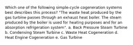 Which one of the following simple-cycle cogeneration systems best describes this process? "The waste heat produced by the gas turbine passes through an exhaust heat boiler. The steam produced by the boiler is used for heating purposes and for an absorption refrigeration system". a. Back Pressure Steam Turbine b. Condensing Steam Turbine c. Waste Heat Cogeneration d. Heat Engine Cogeneration e. Gas Turbine