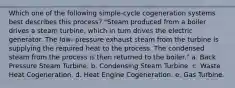 Which one of the following simple-cycle cogeneration systems best describes this process? "Steam produced from a boiler drives a steam turbine, which in turn drives the electric generator. The low- pressure exhaust steam from the turbine is supplying the required heat to the process. The condensed steam from the process is then returned to the boiler." a. Back Pressure Steam Turbine. b. Condensing Steam Turbine. c. Waste Heat Cogeneration. d. Heat Engine Cogeneration. e. Gas Turbine.