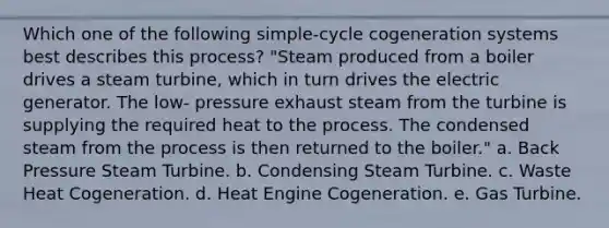 Which one of the following simple-cycle cogeneration systems best describes this process? "Steam produced from a boiler drives a steam turbine, which in turn drives the electric generator. The low- pressure exhaust steam from the turbine is supplying the required heat to the process. The condensed steam from the process is then returned to the boiler." a. Back Pressure Steam Turbine. b. Condensing Steam Turbine. c. Waste Heat Cogeneration. d. Heat Engine Cogeneration. e. Gas Turbine.