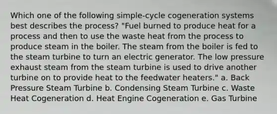 Which one of the following simple-cycle cogeneration systems best describes the process? "Fuel burned to produce heat for a process and then to use the waste heat from the process to produce steam in the boiler. The steam from the boiler is fed to the steam turbine to turn an electric generator. The low pressure exhaust steam from the steam turbine is used to drive another turbine on to provide heat to the feedwater heaters." a. Back Pressure Steam Turbine b. Condensing Steam Turbine c. Waste Heat Cogeneration d. Heat Engine Cogeneration e. Gas Turbine