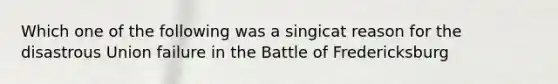 Which one of the following was a singicat reason for the disastrous Union failure in the Battle of Fredericksburg