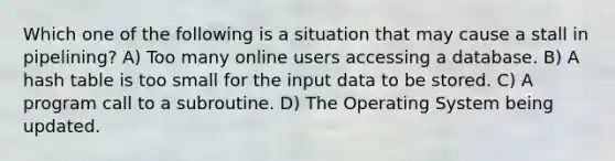 Which one of the following is a situation that may cause a stall in pipelining? A) Too many online users accessing a database. B) A hash table is too small for the input data to be stored. C) A program call to a subroutine. D) The Operating System being updated.