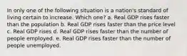 In only one of the following situation is a nation's standard of living certain to increase. Which one? a. Real GDP rises faster than the population b. Real GDP rises faster than the price level c. Real GDP rises d. Real GDP rises faster than the number of people employed. e. Real GDP rises faster than the number of people unemployed.