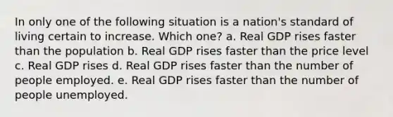 In only one of the following situation is a nation's standard of living certain to increase. Which one? a. Real GDP rises faster than the population b. Real GDP rises faster than the price level c. Real GDP rises d. Real GDP rises faster than the number of people employed. e. Real GDP rises faster than the number of people unemployed.