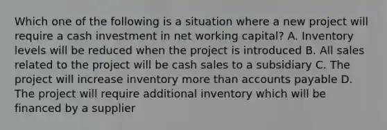 Which one of the following is a situation where a new project will require a cash investment in net working capital? A. Inventory levels will be reduced when the project is introduced B. All sales related to the project will be cash sales to a subsidiary C. The project will increase inventory more than accounts payable D. The project will require additional inventory which will be financed by a supplier