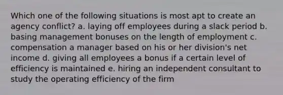 Which one of the following situations is most apt to create an agency conflict? a. laying off employees during a slack period b. basing management bonuses on the length of employment c. compensation a manager based on his or her division's net income d. giving all employees a bonus if a certain level of efficiency is maintained e. hiring an independent consultant to study the operating efficiency of the firm