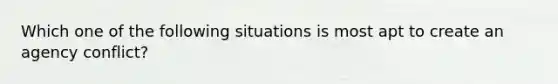 Which one of the following situations is most apt to create an agency conflict?