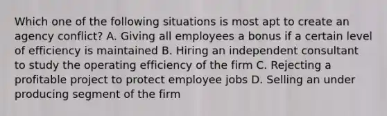 Which one of the following situations is most apt to create an agency conflict? A. Giving all employees a bonus if a certain level of efficiency is maintained B. Hiring an independent consultant to study the operating efficiency of the firm C. Rejecting a profitable project to protect employee jobs D. Selling an under producing segment of the firm