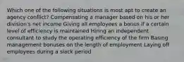 Which one of the following situations is most apt to create an agency conflict? Compensating a manager based on his or her division's net income Giving all employees a bonus if a certain level of efficiency is maintained Hiring an independent consultant to study the operating efficiency of the firm Basing management bonuses on the length of employment Laying off employees during a slack period