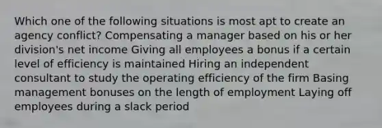 Which one of the following situations is most apt to create an agency conflict? Compensating a manager based on his or her division's net income Giving all employees a bonus if a certain level of efficiency is maintained Hiring an independent consultant to study the operating efficiency of the firm Basing management bonuses on the length of employment Laying off employees during a slack period