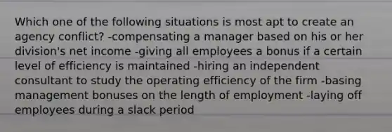 Which one of the following situations is most apt to create an agency conflict? -compensating a manager based on his or her division's net income -giving all employees a bonus if a certain level of efficiency is maintained -hiring an independent consultant to study the operating efficiency of the firm -basing management bonuses on the length of employment -laying off employees during a slack period