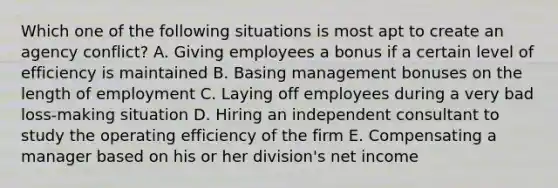 Which one of the following situations is most apt to create an agency conflict? A. Giving employees a bonus if a certain level of efficiency is maintained B. Basing management bonuses on the length of employment C. Laying off employees during a very bad loss-making situation D. Hiring an independent consultant to study the operating efficiency of the firm E. Compensating a manager based on his or her division's net income