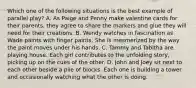 Which one of the following situations is the best example of parallel play? A. As Paige and Penny make valentine cards for their parents, they agree to share the markers and glue they will need for their creations. B. Wendy watches in fascination as Wade paints with finger paints. She is mesmerized by the way the paint moves under his hands. C. Tammy and Tabitha are playing house. Each girl contributes to the unfolding story, picking up on the cues of the other. D. John and Joey sit next to each other beside a pile of blocks. Each one is building a tower and occasionally watching what the other is doing.