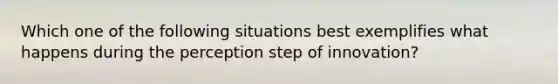 Which one of the following situations best exemplifies what happens during the perception step of​ innovation?