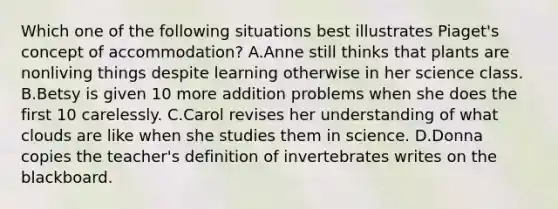 Which one of the following situations best illustrates Piaget's concept of accommodation? A.Anne still thinks that plants are nonliving things despite learning otherwise in her science class. B.Betsy is given 10 more addition problems when she does the first 10 carelessly. C.Carol revises her understanding of what clouds are like when she studies them in science. D.Donna copies the teacher's definition of invertebrates writes on the blackboard.