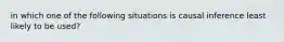 in which one of the following situations is causal inference least likely to be used?