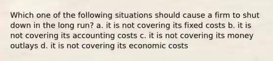 Which one of the following situations should cause a firm to shut down in the long run? a. it is not covering its fixed costs b. it is not covering its accounting costs c. it is not covering its money outlays d. it is not covering its economic costs