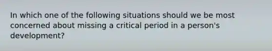 In which one of the following situations should we be most concerned about missing a critical period in a person's development?