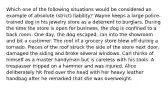 Which one of the following situations would be considered an example of absolute (strict) liability? Wayne keeps a large police-trained dog in his jewelry store as a deterrent to burglars. During the time the store is open for business, the dog is confined to a back room. One day, the dog escaped, ran into the showroom and bit a customer. The roof of a grocery store blew off during a tornado. Pieces of the roof struck the side of the store next door, damaged the siding and broke several windows. Carl thinks of himself as a master handyman but is careless with his tools. A trespasser tripped on a hammer and was injured. Alice deliberately hit Fred over the head with her heavy leather handbag after he remarked that she was overweight.