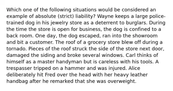 Which one of the following situations would be considered an example of absolute (strict) liability? Wayne keeps a large police-trained dog in his jewelry store as a deterrent to burglars. During the time the store is open for business, the dog is confined to a back room. One day, the dog escaped, ran into the showroom and bit a customer. The roof of a grocery store blew off during a tornado. Pieces of the roof struck the side of the store next door, damaged the siding and broke several windows. Carl thinks of himself as a master handyman but is careless with his tools. A trespasser tripped on a hammer and was injured. Alice deliberately hit Fred over the head with her heavy leather handbag after he remarked that she was overweight.