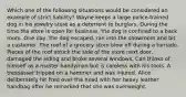 Which one of the following situations would be considered an example of strict liability? Wayne keeps a large police-trained dog in his jewelry store as a deterrent to burglars. During the time the store is open for business, the dog is confined to a back room. One day, the dog escaped, ran into the showroom and bit a customer. The roof of a grocery store blew off during a tornado. Pieces of the roof struck the side of the store next door, damaged the siding and broke several windows. Carl thinks of himself as a master handyman but is careless with his tools. A trespasser tripped on a hammer and was injured. Alice deliberately hit Fred over the head with her heavy leather handbag after he remarked that she was overweight.