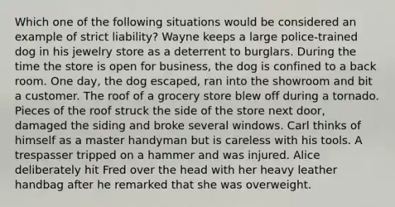 Which one of the following situations would be considered an example of strict liability? Wayne keeps a large police-trained dog in his jewelry store as a deterrent to burglars. During the time the store is open for business, the dog is confined to a back room. One day, the dog escaped, ran into the showroom and bit a customer. The roof of a grocery store blew off during a tornado. Pieces of the roof struck the side of the store next door, damaged the siding and broke several windows. Carl thinks of himself as a master handyman but is careless with his tools. A trespasser tripped on a hammer and was injured. Alice deliberately hit Fred over the head with her heavy leather handbag after he remarked that she was overweight.