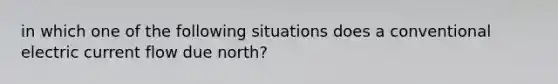 in which one of the following situations does a conventional electric current flow due north?