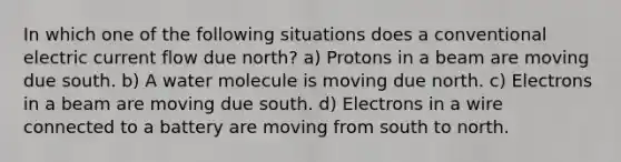 In which one of the following situations does a conventional electric current flow due north? a) Protons in a beam are moving due south. b) A water molecule is moving due north. c) Electrons in a beam are moving due south. d) Electrons in a wire connected to a battery are moving from south to north.