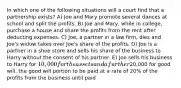 In which one of the following situations will a court find that a partnership exists? A) Joe and Mary promote several dances at school and split the profits. B) Joe and Mary, while in college, purchase a house and share the profits from the rent after deducting expenses. C) Joe, a partner in a law firm, dies and Joe's widow takes over Joe's share of the profits. D) Joe is a partner in a shoe store and sells his share of the business to Harry without the consent of his partner. E) Joe sells his business to Harry for 10,000 for the assets and a further20,000 for good will, the good will portion to be paid at a rate of 20% of the profits from the business until paid