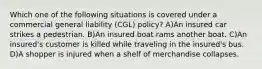 Which one of the following situations is covered under a commercial general liability (CGL) policy? A)An insured car strikes a pedestrian. B)An insured boat rams another boat. C)An insured's customer is killed while traveling in the insured's bus. D)A shopper is injured when a shelf of merchandise collapses.