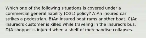 Which one of the following situations is covered under a commercial general liability (CGL) policy? A)An insured car strikes a pedestrian. B)An insured boat rams another boat. C)An insured's customer is killed while traveling in the insured's bus. D)A shopper is injured when a shelf of merchandise collapses.