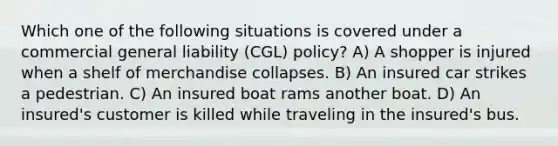 Which one of the following situations is covered under a commercial general liability (CGL) policy? A) A shopper is injured when a shelf of merchandise collapses. B) An insured car strikes a pedestrian. C) An insured boat rams another boat. D) An insured's customer is killed while traveling in the insured's bus.