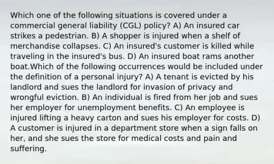 Which one of the following situations is covered under a commercial general liability (CGL) policy? A) An insured car strikes a pedestrian. B) A shopper is injured when a shelf of merchandise collapses. C) An insured's customer is killed while traveling in the insured's bus. D) An insured boat rams another boat.Which of the following occurrences would be included under the definition of a personal injury? A) A tenant is evicted by his landlord and sues the landlord for invasion of privacy and wrongful eviction. B) An individual is fired from her job and sues her employer for unemployment benefits. C) An employee is injured lifting a heavy carton and sues his employer for costs. D) A customer is injured in a department store when a sign falls on her, and she sues the store for medical costs and pain and suffering.