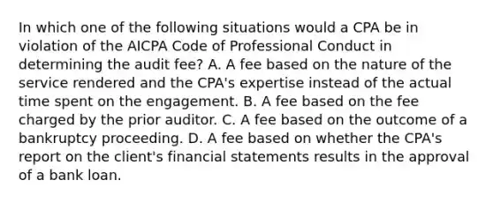 In which one of the following situations would a CPA be in violation of the AICPA Code of Professional Conduct in determining the audit​ fee? A. A fee based on the nature of the service rendered and the​ CPA's expertise instead of the actual time spent on the engagement. B. A fee based on the fee charged by the prior auditor. C. A fee based on the outcome of a bankruptcy proceeding. D. A fee based on whether the​ CPA's report on the​ client's financial statements results in the approval of a bank loan.