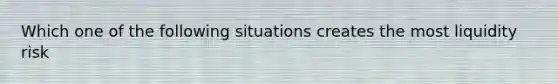 Which one of the following situations creates the most liquidity risk