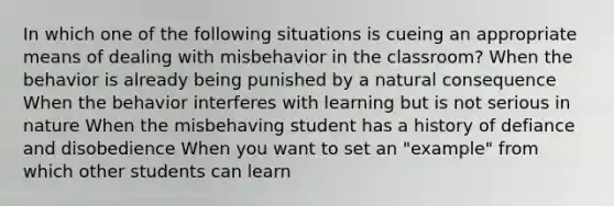 In which one of the following situations is cueing an appropriate means of dealing with misbehavior in the classroom? When the behavior is already being punished by a natural consequence When the behavior interferes with learning but is not serious in nature When the misbehaving student has a history of defiance and disobedience When you want to set an "example" from which other students can learn