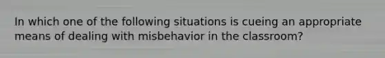 In which one of the following situations is cueing an appropriate means of dealing with misbehavior in the classroom?