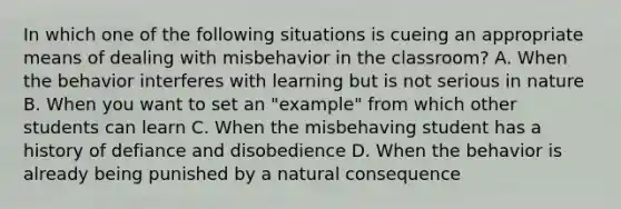 In which one of the following situations is cueing an appropriate means of dealing with misbehavior in the classroom? A. When the behavior interferes with learning but is not serious in nature B. When you want to set an "example" from which other students can learn C. When the misbehaving student has a history of defiance and disobedience D. When the behavior is already being punished by a natural consequence