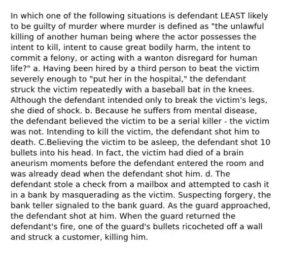 In which one of the following situations is defendant LEAST likely to be guilty of murder where murder is defined as "the unlawful killing of another human being where the actor possesses the intent to kill, intent to cause great bodily harm, the intent to commit a felony, or acting with a wanton disregard for human life?" a. Having been hired by a third person to beat the victim severely enough to "put her in the hospital," the defendant struck the victim repeatedly with a baseball bat in the knees. Although the defendant intended only to break the victim's legs, she died of shock. b. Because he suffers from mental disease, the defendant believed the victim to be a serial killer - the victim was not. Intending to kill the victim, the defendant shot him to death. C.Believing the victim to be asleep, the defendant shot 10 bullets into his head. In fact, the victim had died of a brain aneurism moments before the defendant entered the room and was already dead when the defendant shot him. d. The defendant stole a check from a mailbox and attempted to cash it in a bank by masquerading as the victim. Suspecting forgery, the bank teller signaled to the bank guard. As the guard approached, the defendant shot at him. When the guard returned the defendant's fire, one of the guard's bullets ricocheted off a wall and struck a customer, killing him.