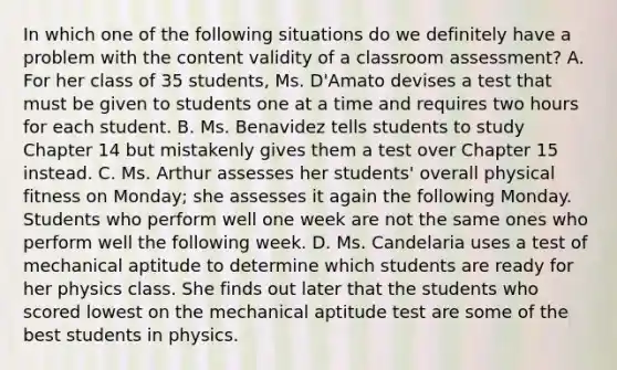 In which one of the following situations do we definitely have a problem with the content validity of a classroom assessment? A. For her class of 35 students, Ms. D'Amato devises a test that must be given to students one at a time and requires two hours for each student. B. Ms. Benavidez tells students to study Chapter 14 but mistakenly gives them a test over Chapter 15 instead. C. Ms. Arthur assesses her students' overall physical fitness on Monday; she assesses it again the following Monday. Students who perform well one week are not the same ones who perform well the following week. D. Ms. Candelaria uses a test of mechanical aptitude to determine which students are ready for her physics class. She finds out later that the students who scored lowest on the mechanical aptitude test are some of the best students in physics.