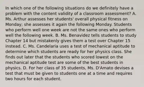 In which one of the following situations do we definitely have a problem with the content validity of a classroom assessment? A. Ms. Arthur assesses her students' overall physical fitness on Monday; she assesses it again the following Monday. Students who perform well one week are not the same ones who perform well the following week. B. Ms. Benavidez tells students to study Chapter 14 but mistakenly gives them a test over Chapter 15 instead. C. Ms. Candelaria uses a test of mechanical aptitude to determine which students are ready for her physics class. She finds out later that the students who scored lowest on the mechanical aptitude test are some of the best students in physics. D. For her class of 35 students, Ms. D'Amato devises a test that must be given to students one at a time and requires two hours for each student.