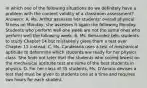 In which one of the following situations do we definitely have a problem with the content validity of a classroom assessment? Answers: A. Ms. Arthur assesses her students' overall physical fitness on Monday; she assesses it again the following Monday. Students who perform well one week are not the same ones who perform well the following week. B. Ms. Benavidez tells students to study Chapter 14 but mistakenly gives them a test over Chapter 15 instead. C. Ms. Candelaria uses a test of mechanical aptitude to determine which students are ready for her physics class. She finds out later that the students who scored lowest on the mechanical aptitude test are some of the best students in physics. D. For her class of 35 students, Ms. D'Amato devises a test that must be given to students one at a time and requires two hours for each student.